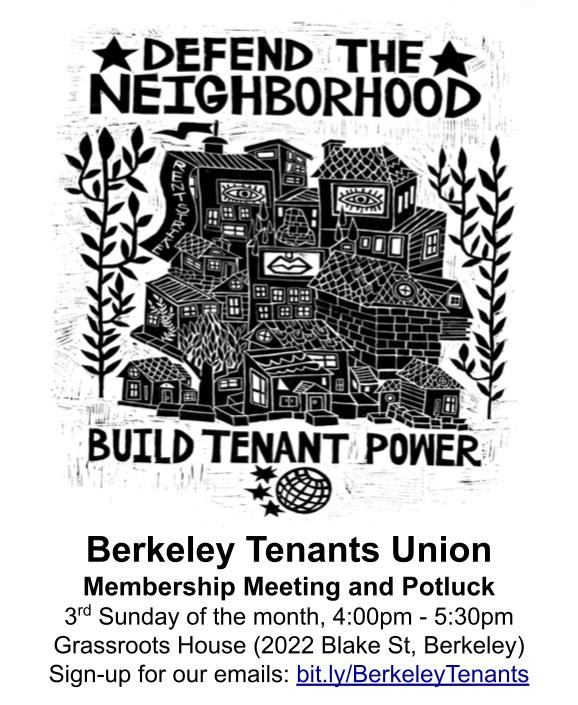 DEFEND THE NEIGHBORHOOD BUILD TENANT POWER Berkeley Tenants Union Membership Meeting and Potluck 3rd Sunday of the month, 4:00PM - 5:30PM Grassroots House (2022 Blake St, Berkeley) Sign-up for our emails: bit.ly/BerkeleyTenants